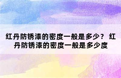 红丹防锈漆的密度一般是多少？ 红丹防锈漆的密度一般是多少度